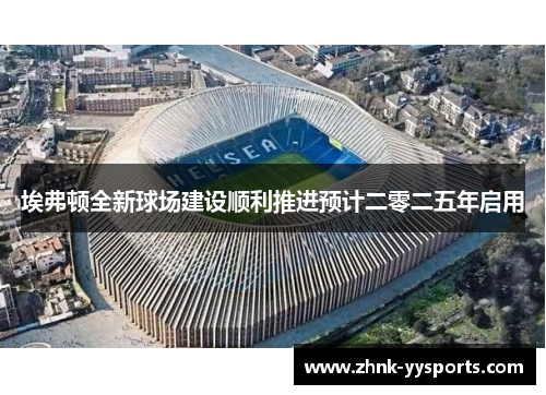 埃弗顿全新球场建设顺利推进预计二零二五年启用