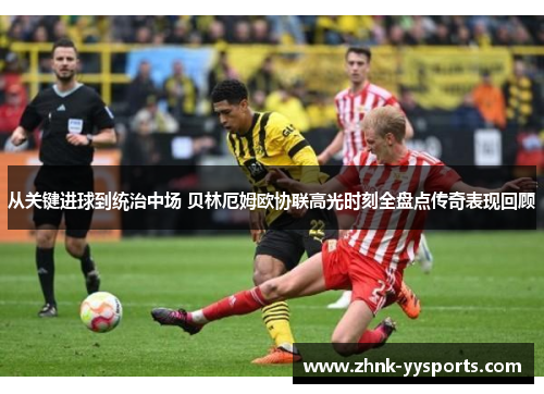 从关键进球到统治中场 贝林厄姆欧协联高光时刻全盘点传奇表现回顾